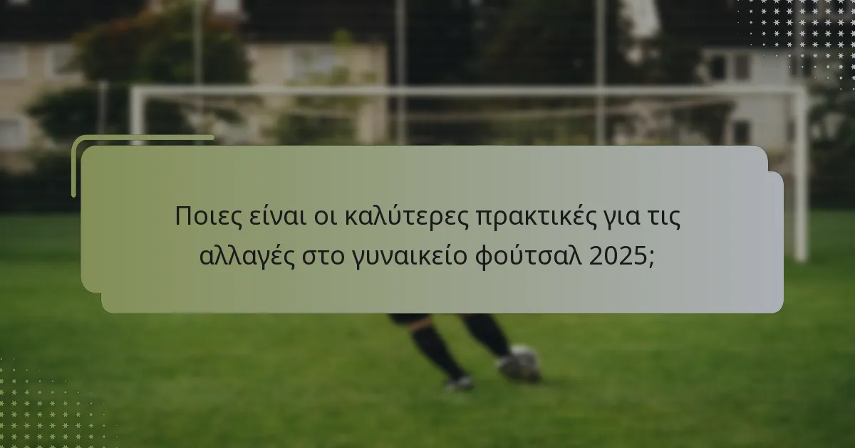 Ποιες είναι οι καλύτερες πρακτικές για τις αλλαγές στο γυναικείο φούτσαλ 2025;